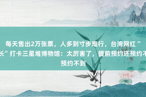 每天售出2万张票，人多到寸步难行，台湾网红“馆长”打卡三星堆博物馆：太厉害了，提前预约还预约不到