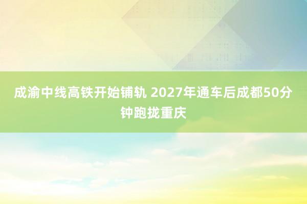 成渝中线高铁开始铺轨 2027年通车后成都50分钟跑拢重庆