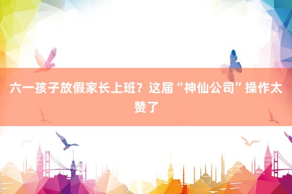 六一孩子放假家长上班？这届“神仙公司”操作太赞了