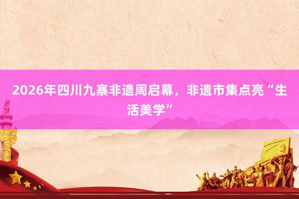 2026年四川九寨非遗周启幕，非遗市集点亮“生活美学”