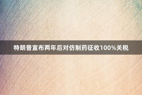 特朗普宣布两年后对仿制药征收100%关税