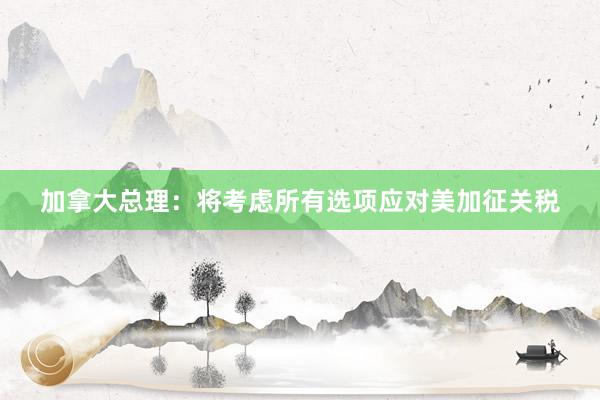 加拿大总理：将考虑所有选项应对美加征关税