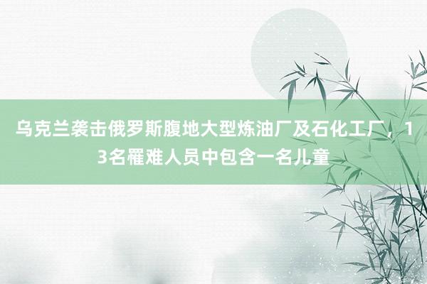 乌克兰袭击俄罗斯腹地大型炼油厂及石化工厂，13名罹难人员中包含一名儿童