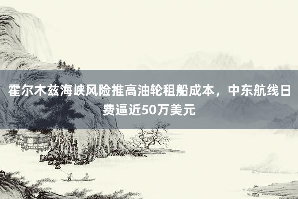 霍尔木兹海峡风险推高油轮租船成本，中东航线日费逼近50万美元