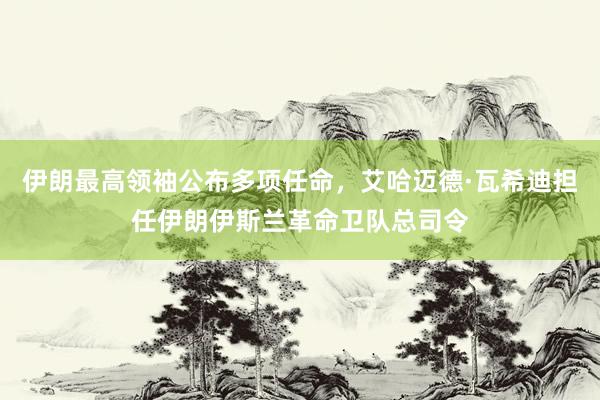 伊朗最高领袖公布多项任命，艾哈迈德·瓦希迪担任伊朗伊斯兰革命卫队总司令
