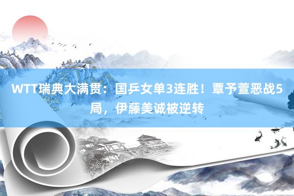 WTT瑞典大满贯：国乒女单3连胜！覃予萱恶战5局，伊藤美诚被逆转