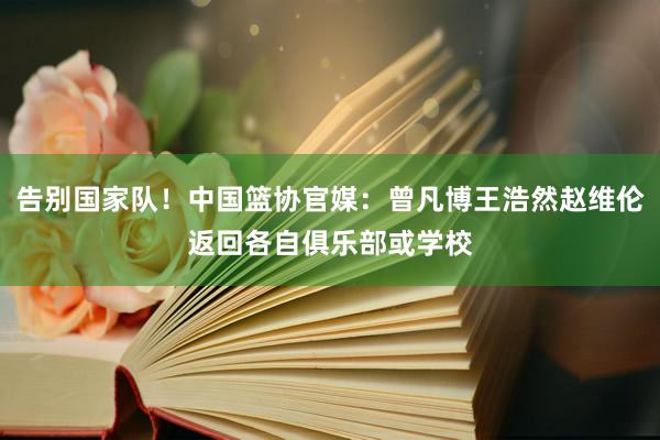 告别国家队！中国篮协官媒：曾凡博王浩然赵维伦返回各自俱乐部或学校