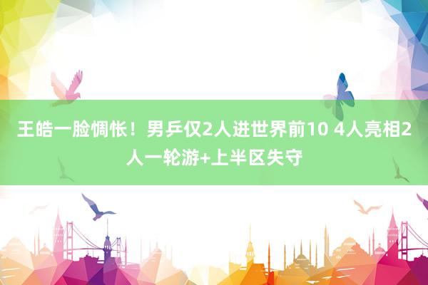 王皓一脸惆怅！男乒仅2人进世界前10 4人亮相2人一轮游+上半区失守