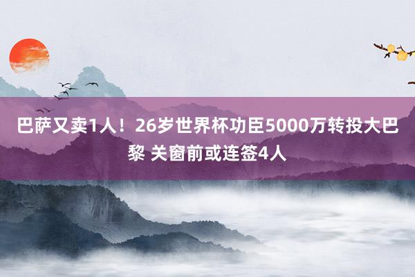 巴萨又卖1人！26岁世界杯功臣5000万转投大巴黎 关窗前或连签4人