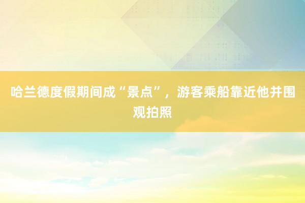 哈兰德度假期间成“景点”，游客乘船靠近他并围观拍照