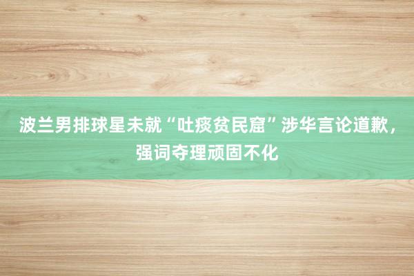 波兰男排球星未就“吐痰贫民窟”涉华言论道歉，强词夺理顽固不化