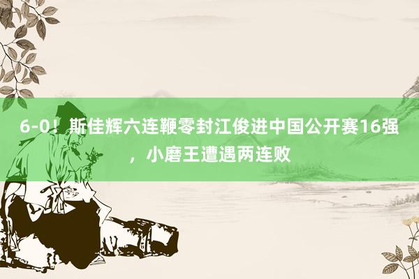 6-0！斯佳辉六连鞭零封江俊进中国公开赛16强，小磨王遭遇两连败