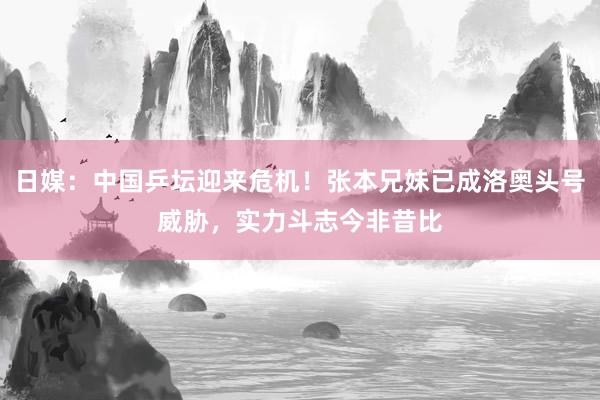 日媒：中国乒坛迎来危机！张本兄妹已成洛奥头号威胁，实力斗志今非昔比
