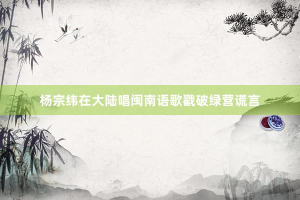 杨宗纬在大陆唱闽南语歌戳破绿营谎言
