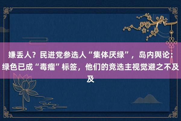 嫌丢人？民进党参选人“集体厌绿”，岛内舆论：绿色已成“毒瘤”标签，他们的竞选主视觉避之不及