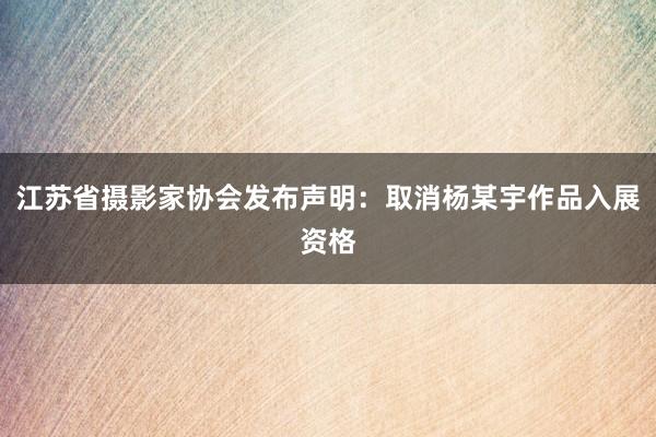 江苏省摄影家协会发布声明：取消杨某宇作品入展资格