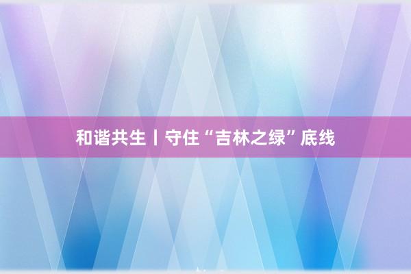 和谐共生丨守住“吉林之绿”底线