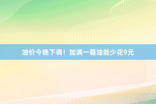 油价今晚下调！加满一箱油能少花9元