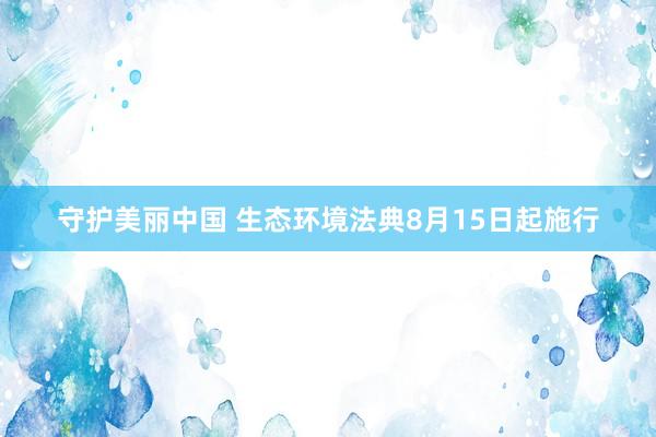 守护美丽中国 生态环境法典8月15日起施行