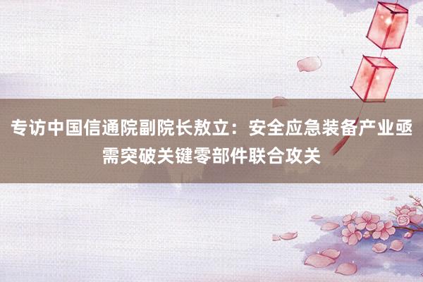专访中国信通院副院长敖立：安全应急装备产业亟需突破关键零部件联合攻关