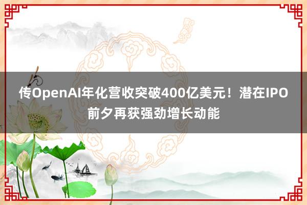 传OpenAI年化营收突破400亿美元！潜在IPO前夕再获强劲增长动能