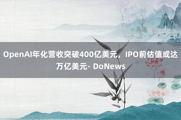 OpenAI年化营收突破400亿美元，IPO前估值或达万亿美元- DoNews