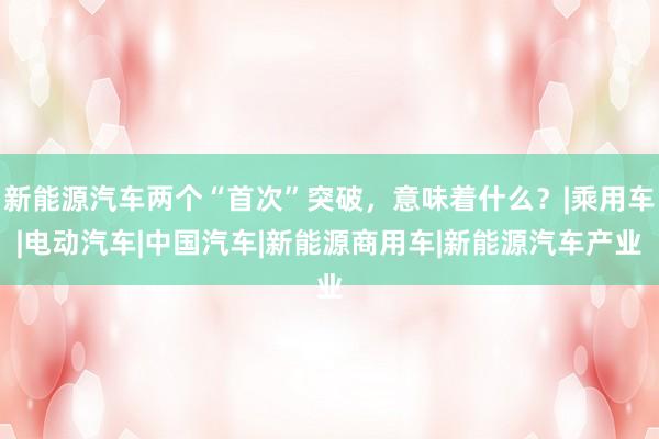 新能源汽车两个“首次”突破，意味着什么？|乘用车|电动汽车|中国汽车|新能源商用车|新能源汽车产业