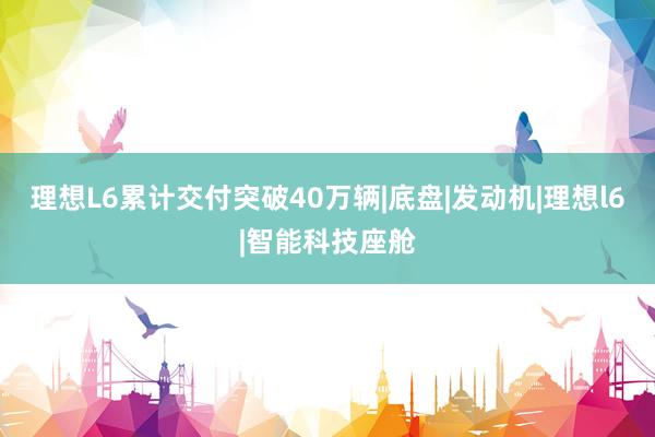 理想L6累计交付突破40万辆|底盘|发动机|理想l6|智能科技座舱