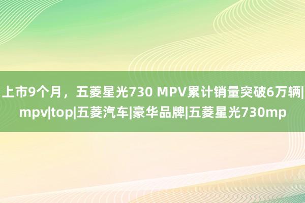 上市9个月，五菱星光730 MPV累计销量突破6万辆|mpv|top|五菱汽车|豪华品牌|五菱星光730mp