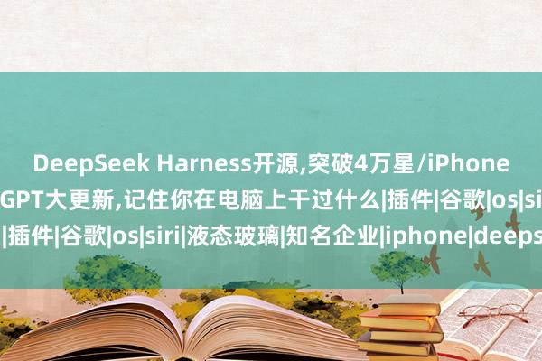 DeepSeek Harness开源,突破4万星/iPhone或全线涨价100美元/ChatGPT大更新,记住你在电脑上干过什么|插件|谷歌|os|siri|液态玻璃|知名企业|iphone|deepseek