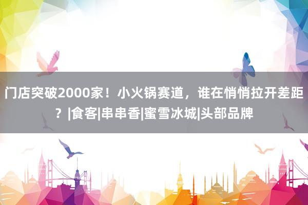 门店突破2000家！小火锅赛道，谁在悄悄拉开差距？|食客|串串香|蜜雪冰城|头部品牌