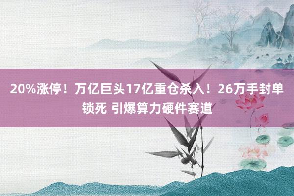 20%涨停！万亿巨头17亿重仓杀入！26万手封单锁死 引爆算力硬件赛道