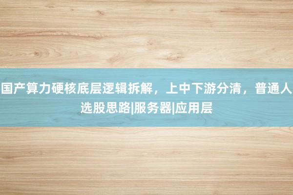国产算力硬核底层逻辑拆解，上中下游分清，普通人选股思路|服务器|应用层