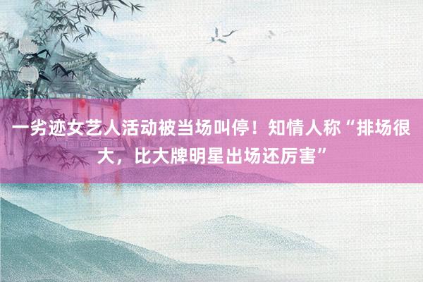 一劣迹女艺人活动被当场叫停！知情人称“排场很大，比大牌明星出场还厉害”