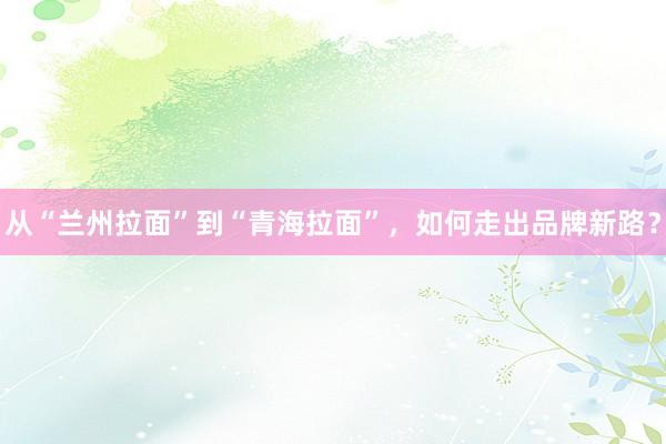 从“兰州拉面”到“青海拉面”，如何走出品牌新路？