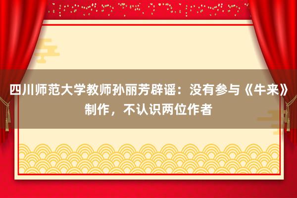 四川师范大学教师孙丽芳辟谣：没有参与《牛来》制作，不认识两位作者