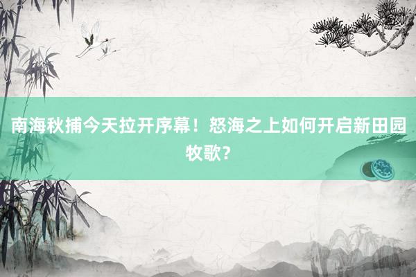 南海秋捕今天拉开序幕！怒海之上如何开启新田园牧歌？