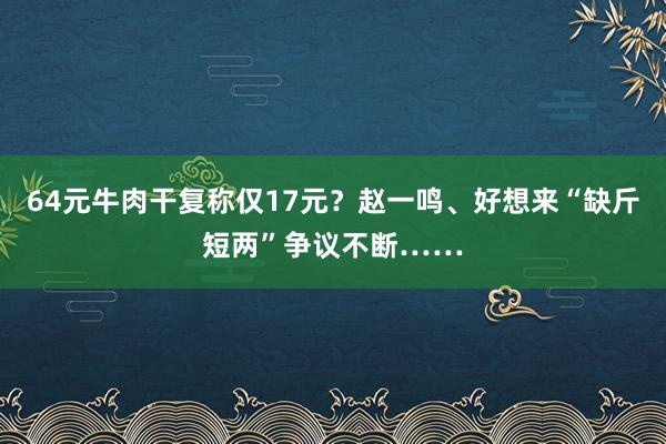 64元牛肉干复称仅17元？赵一鸣、好想来“缺斤短两”争议不断……