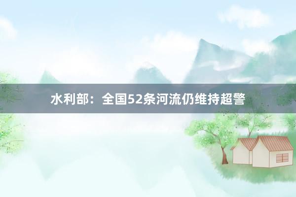 水利部：全国52条河流仍维持超警