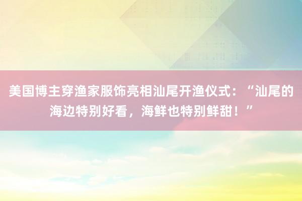 美国博主穿渔家服饰亮相汕尾开渔仪式：“汕尾的海边特别好看，海鲜也特别鲜甜！”