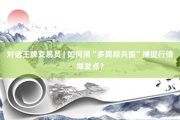 对话王牌交易员 | 如何用“多周期共振”捕捉行情爆发点？