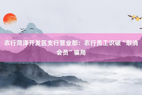 农行菏泽开发区支行营业部：农行员工识破“取消会员”骗局