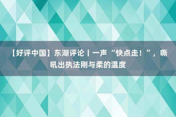 【好评中国】东湖评论丨一声 “快点走！”，嘶吼出执法刚与柔的温度