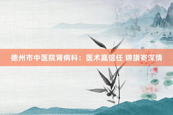 德州市中医院肾病科：医术赢信任 锦旗寄深情