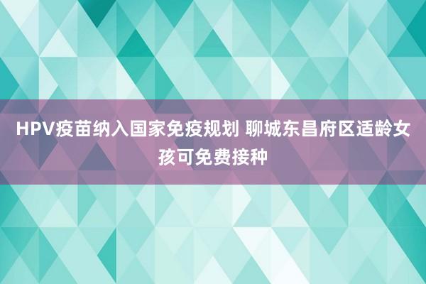 HPV疫苗纳入国家免疫规划 聊城东昌府区适龄女孩可免费接种