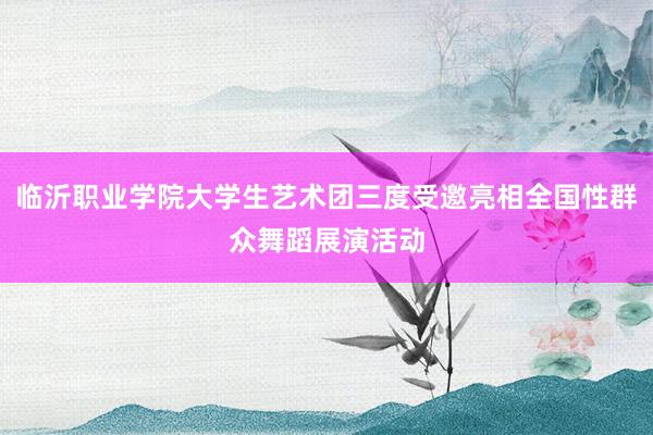 临沂职业学院大学生艺术团三度受邀亮相全国性群众舞蹈展演活动