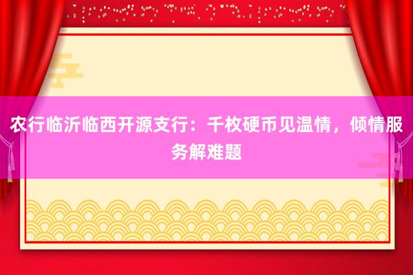 农行临沂临西开源支行：千枚硬币见温情，倾情服务解难题