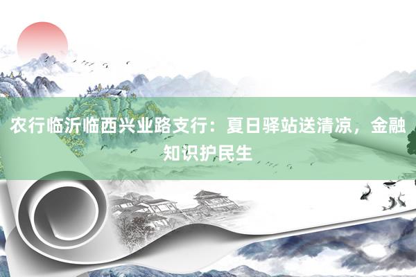 农行临沂临西兴业路支行：夏日驿站送清凉，金融知识护民生
