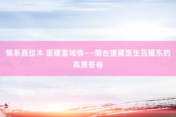 情系聂拉木 医暖雪域情——烟台援藏医生吕耀东的高原答卷