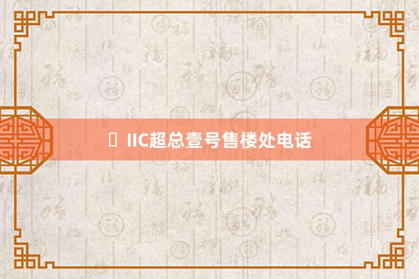 ☭IIC超总壹号售楼处电话